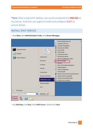 PASSERELLESNUMERIQUES CAMBODIA NETWORK ADMINISTRATION 
TOLA.LENG-PC 5 
*Note: After assigned IP address, we could completed the DNS+AD on this Server. And then we ought to install and configure DHCP as picture below: INSTALL DHCP SERVICE 
- Click Start, click Administrative Tools, click Server Manager, 
- click Add Roles, click Next, check DHCP server, and then click Next.  