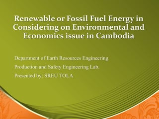 Renewable or Fossil Fuel Energy in
Considering on Environmental and
Economics issue in Cambodia
Department of Earth Resources Engineering
Production and Safety Engineering Lab.
Presented by: SREU TOLA
 