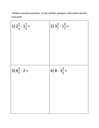 Tolakkan pecahan-pecahan ini dan berikan jawapan anda dalam bentuk
termudah.
1) 2
3
4
- 1
1
4
= 2) 3
2
7
- 1
6
7
=
3) 6
2
7
- 2 = 4) 8 - 1
2
5
=
 