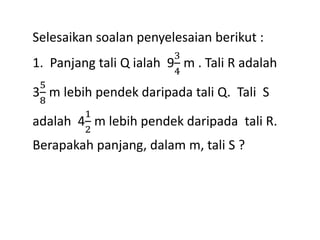 Selesaikan soalan penyelesaian berikut :
1. Panjang tali Q ialah 9
3
4
m . Tali R adalah
3
5
8
m lebih pendek daripada tali Q. Tali S
adalah 4
1
2
m lebih pendek daripada tali R.
Berapakah panjang, dalam m, tali S ?
 