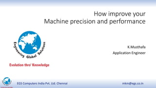 EGS Computers India Pvt. Ltd. Chennai mkm@egs.co.in
How improve your
Machine precision and performance
K.Musthafa
Application Engineer
 
