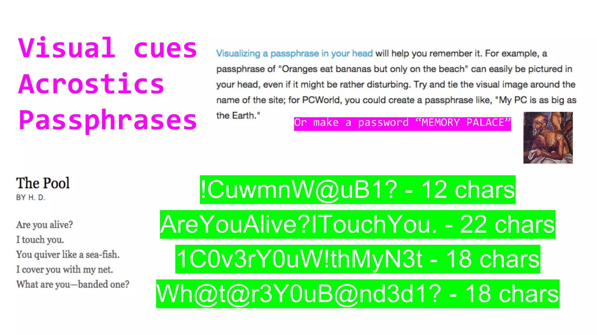 Visual cues
Acrostics
Passphrases
!CuwmnW@uB1? - 12 chars
AreYouAlive?ITouchYou. - 22 chars
1C0v3rY0uW!thMyN3t - 18 chars
Wh@t@r3Y0uB@nd3d1? - 18 chars
Or make a password “MEMORY PALACE”
 