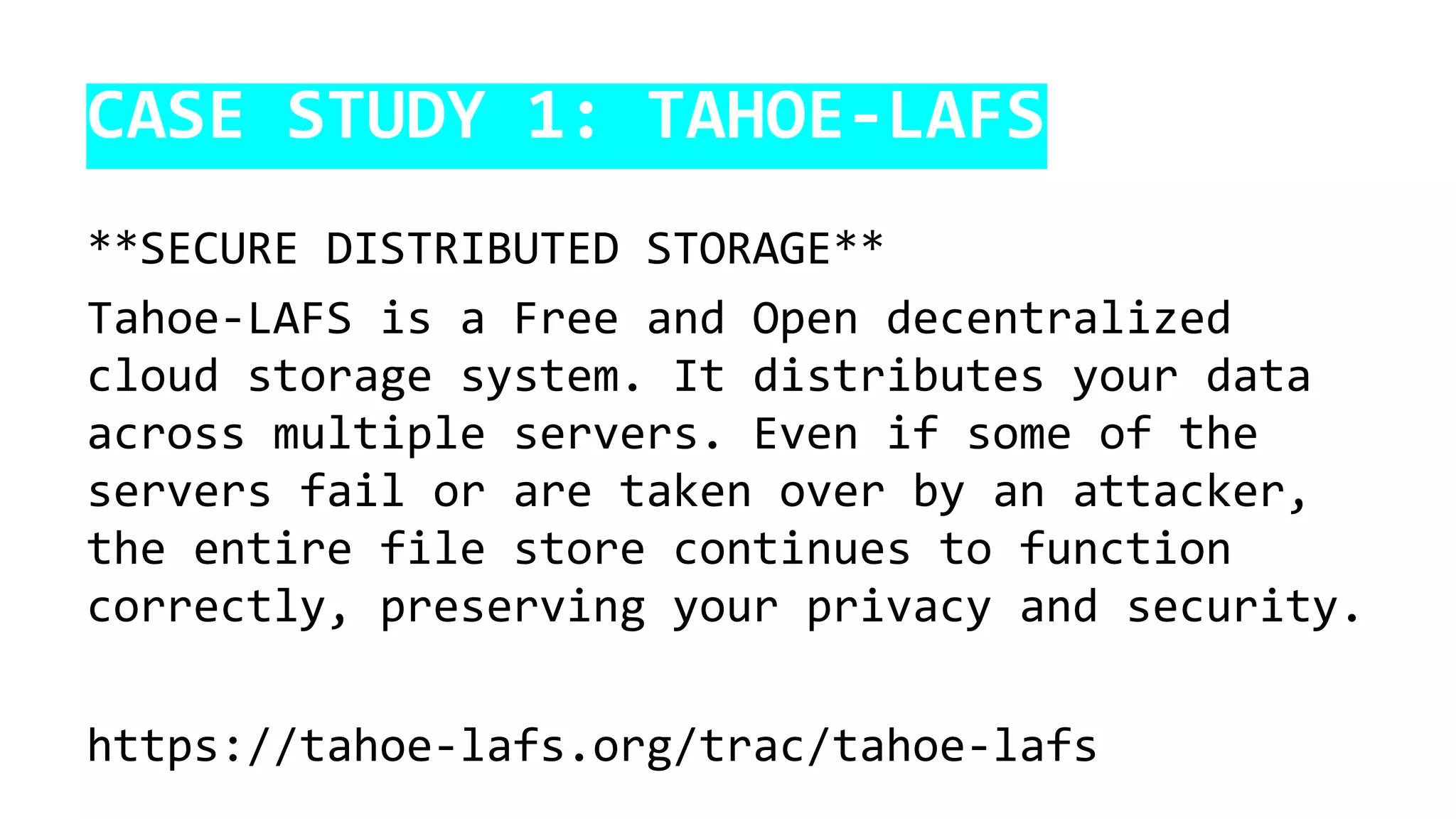 CASE STUDY 1: TAHOE-LAFS
**SECURE DISTRIBUTED STORAGE**
Tahoe-LAFS is a Free and Open decentralized
cloud storage system. It distributes your data
across multiple servers. Even if some of the
servers fail or are taken over by an attacker,
the entire file store continues to function
correctly, preserving your privacy and security.
https://tahoe-lafs.org/trac/tahoe-lafs
 