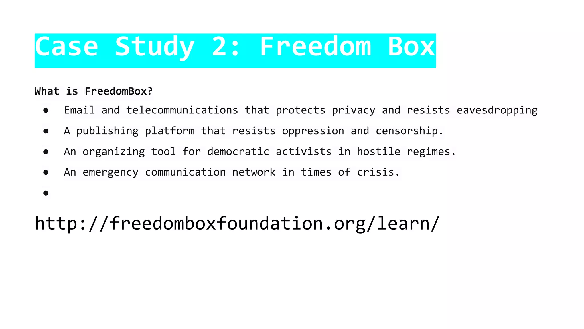 Case Study 2: Freedom Box
What is FreedomBox?
● Email and telecommunications that protects privacy and resists eavesdropping
● A publishing platform that resists oppression and censorship.
● An organizing tool for democratic activists in hostile regimes.
● An emergency communication network in times of crisis.
●
http://freedomboxfoundation.org/learn/
 