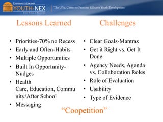 Lessons Learned
•
•
•
•

Priorities-70% no Recess
Early and Often-Habits
Multiple Opportunities
Built In OpportunityNudges
• Health
Care, Education, Commu
nity/After School
• Messaging

Challenges
• Clear Goals-Mantras
• Get it Right vs. Get It
Done
• Agency Needs, Agenda
vs. Collaboration Roles
• Role of Evaluation
• Usability
• Type of Evidence

“Coopetition”

 