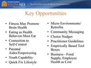 Key Opportunities
• Fitness May Promote
Brain Health
• Eating as Health
Behavior-Must Eat
• Connection to
Self-Control
• Parental
Aides/Empowering
• Youth Capability
• Quick Fix Lifestyle

• Micro Environments/
Retrofits
• Community Messaging
• Choice Nudges
• Practitioner Guidelines
• Empirically Based Tool
Boxes
• Business - Food
Supply, Employee
Health as Cost

 