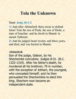 Tola the Unknown
Text- Judg 10:1-2
1) And after Abimelech there arose to defend
Israel Tola the son of Puah, the son of Dodo, a
man of Issachar; and he dwelt in Shamir in
mount Ephraim.
2) And he judged Israel twenty and three years,
and died, and was buried in Shamir.
Abimelech
Son of the judge, Gideon, by his
Shechemite concubine. Judges 8:31. (B.C.
1322-1319). After his father's death, he
murdered all his brethren, 70 in number,
with the exception of Jotham, the youngest,
who concealed himself; and he then
persuaded the Shechemites to elect him
king. Shechem now became an
independent state.
 