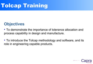 Tolcap Training
Objectives

To demonstrate the importance of tolerance allocation and
process capability in design and manufacture.

To introduce the Tolcap methodology and software, and its
role in engineering capable products.
 