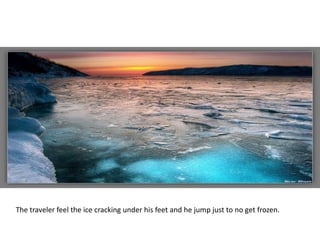 The traveler feel the ice cracking under his feet and he jump just to no get frozen.
 