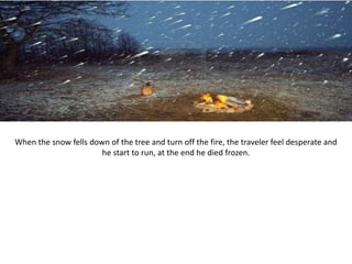 When the snow fells down of the tree and turn off the fire, the traveler feel desperate and
                       he start to run, at the end he died frozen.
 