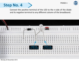   Connect	
  the	
  posi:ve	
  terminal	
  of	
  the	
  LED	
  to	
  the	
  n-­‐side	
  of	
  the	
  diode	
  
and	
  its	
  nega:ve	
  terminal	
  to	
  any	
  diﬀerent	
  column	
  of	
  the	
  breadboard.
Step	
  No.	
  4
PHASE-­‐1
Monday 25 November 2013
 