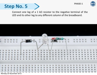   Connect	
  one	
  leg	
  of	
  a	
  1	
  kΩ	
   resistor	
  to	
  the	
  nega:ve	
  terminal	
  of	
  the	
  
LED	
  and	
  its	
  other	
  leg	
  to	
  any	
  diﬀerent	
  column	
  of	
  the	
  breadboard.	
  
Step	
  No.	
  5
PHASE-­‐1
Monday 25 November 2013
 
