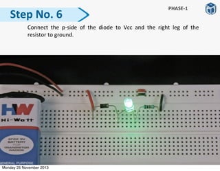   Connect	
   the	
   p-­‐side	
   of	
   the	
   diode	
   to	
   Vcc	
   and	
   the	
   right	
   leg	
   of	
   the	
  
resistor	
  to	
  ground.	
  
Step	
  No.	
  6
PHASE-­‐1
Monday 25 November 2013
 