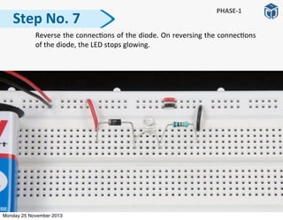   Reverse	
  the	
  connec:ons	
  of	
  the	
  diode.	
  On	
  reversing	
  the	
  connec:ons	
  
of	
  the	
  diode,	
  the	
  LED	
  stops	
  glowing.
Step	
  No.	
  7
PHASE-­‐1
Monday 25 November 2013
 