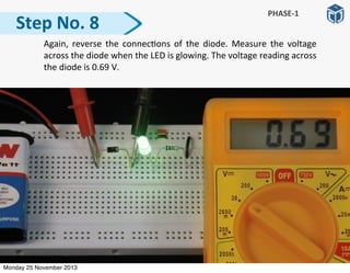   Again,	
  reverse	
   the	
   connec:ons	
  of	
   the	
   diode.	
   Measure	
   the	
   voltage	
  
across	
  the	
  diode	
  when	
  the	
  LED	
  is	
  glowing.	
  The	
  voltage	
  reading	
  across	
  
the	
  diode	
  is	
  0.69	
  V.
Step	
  No.	
  8
PHASE-­‐1
Monday 25 November 2013
 