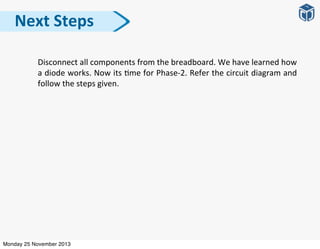 Disconnect	
  all	
  components	
  from	
  the	
  breadboard.	
  We	
  have	
  learned	
  how	
  
a	
  diode	
  works.	
  Now	
  its	
  :me	
  for	
  Phase-­‐2.	
  Refer	
  the	
  circuit	
  diagram	
  and	
  
follow	
  the	
  steps	
  given.
Next	
  Steps
Monday 25 November 2013
 