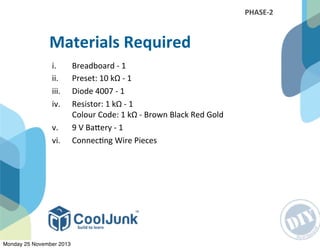 i. Breadboard	
  -­‐	
  1
ii. Preset:	
  10	
  kΩ	
  -­‐	
  1
iii. Diode	
  4007	
  -­‐	
  1
iv. Resistor:	
  1	
  kΩ	
  -­‐	
  1
Colour	
  Code:	
  1	
  kΩ	
  -­‐	
  Brown	
  Black	
  Red	
  Gold
v. 9	
  V	
  BaRery	
  -­‐	
  1
vi. Connec:ng	
  Wire	
  Pieces
Materials	
  Required
PHASE-­‐2
Monday 25 November 2013
 