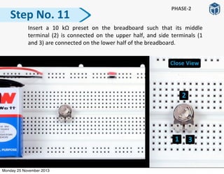 Step	
  No.	
  11
	
   Insert	
   a	
   10	
   kΩ	
   preset	
   on	
   the	
   breadboard	
   such	
   that	
   its	
   middle	
  
terminal	
  (2)	
  is	
  connected	
  on	
  the	
   upper	
   half,	
   and	
  side	
   terminals	
   (1	
  
and	
  3)	
  are	
  connected	
  on	
  the	
  lower	
  half	
  of	
  the	
  breadboard.
PHASE-­‐2
Monday 25 November 2013
 