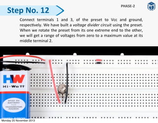 Step	
  No.	
  12
	
   Connect	
   terminals	
   1	
   and	
   3,	
   of	
   the	
   preset	
   to	
   Vcc	
   and	
   ground,	
  
respec:vely.	
  We	
  have	
  built	
  a	
  voltage	
  divider	
  circuit	
  using	
  the	
  preset.	
  
When	
  we	
  rotate	
  the	
  preset	
  from	
  its	
  one	
  extreme	
  end	
  to	
  the	
  other,	
  
we	
  will	
  get	
  a	
  range	
  of	
  voltages	
  from	
  zero	
  to	
  a	
  maximum	
  value	
  at	
  its	
  
middle	
  terminal	
  2.
PHASE-­‐2
Monday 25 November 2013
 