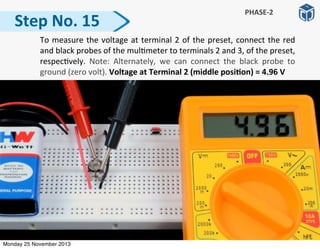  To	
  measure	
  the	
  voltage	
  at	
  terminal	
  2	
  of	
  the	
  preset,	
  connect	
  the	
  red	
  
and	
  black	
  probes	
  of	
  the	
  mul:meter	
  to	
  terminals	
  2	
  and	
  3,	
  of	
  the	
  preset,	
  
respec:vely.	
   Note:	
   Alternately,	
   we	
   can	
   connect	
   the	
   black	
   probe	
   to	
  
ground	
  (zero	
  volt).	
  Voltage	
  at	
  Terminal	
  2	
  (middle	
  posiGon)	
  =	
  4.96	
  V
Step	
  No.	
  15
PHASE-­‐2
Monday 25 November 2013
 