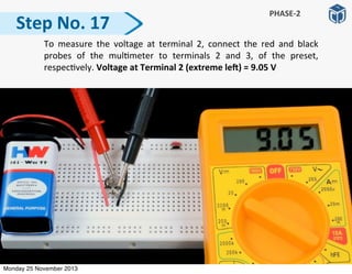   To	
  measure	
   the	
   voltage	
   at	
   terminal	
  2,	
   connect	
   the	
   red	
   and	
   black	
  
probes	
   of	
   the	
   mul:meter	
   to	
   terminals	
   2	
   and	
   3,	
   of	
   the	
   preset,	
  
respec:vely.	
  Voltage	
  at	
  Terminal	
  2	
  (extreme	
  leP)	
  =	
  9.05	
  V
Step	
  No.	
  17
PHASE-­‐2
Monday 25 November 2013
 