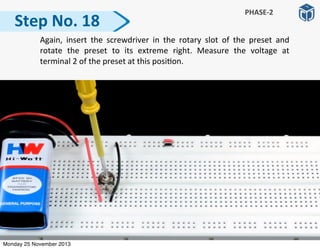   Again,	
   insert	
   the	
   screwdriver	
   in	
   the	
   rotary	
   slot	
   of	
   the	
   preset	
   and	
  
rotate	
   the	
   preset	
   to	
   its	
   extreme	
   right.	
   Measure	
   the	
   voltage	
   at	
  
terminal	
  2	
  of	
  the	
  preset	
  at	
  this	
  posi:on.
Step	
  No.	
  18
PHASE-­‐2
Monday 25 November 2013
 