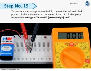 Step	
  No.	
  19
PHASE-­‐2
	
   To	
  measure	
   the	
   voltage	
   at	
   terminal	
  2,	
   connect	
   the	
   red	
   and	
   black	
  
probes	
   of	
   the	
   mul:meter	
   to	
   terminals	
   2	
   and	
   3,	
   of	
   the	
   preset,	
  
respec:vely.	
  Voltage	
  at	
  Terminal	
  2	
  (extreme	
  right)	
  =	
  0	
  V
Monday 25 November 2013
 
