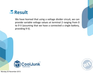 We	
  have	
  learned	
  that	
  using	
  a	
  voltage	
  divider	
  circuit,	
  we	
  can	
  
provide	
  variable	
  voltage	
  values	
  at	
  terminal	
  2	
  ranging	
  from	
  0	
  
to	
  9	
  V	
  (assuming	
  that	
  we	
  have	
  a	
  connected	
  a	
  single	
  baRery,	
  
providing	
  9	
  V).
Result
Monday 25 November 2013
 
