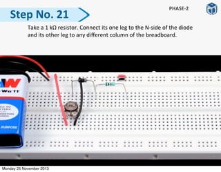   Take	
  a	
  1	
  kΩ	
  resistor.	
  Connect	
  its	
  one	
  leg	
  to	
  the	
  N-­‐side	
  of	
  the	
  diode	
  
and	
  its	
  other	
  leg	
  to	
  any	
  diﬀerent	
  column	
  of	
  the	
  breadboard.	
  
Step	
  No.	
  21
PHASE-­‐2
Monday 25 November 2013
 