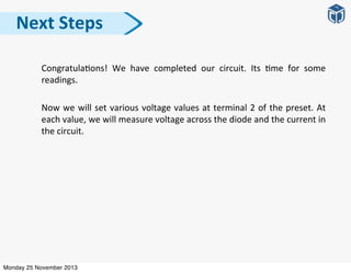 Congratula:ons!	
   We	
   have	
   completed	
   our	
   circuit.	
   Its	
   :me	
   for	
   some	
  
readings.	
  
Now	
  we	
  will	
  set	
  various	
  voltage	
  values	
  at	
  terminal	
  2	
  of	
  the	
  preset.	
  At	
  
each	
  value,	
  we	
  will	
  measure	
  voltage	
  across	
  the	
  diode	
  and	
  the	
  current	
  in	
  
the	
  circuit.
Next	
  Steps
Monday 25 November 2013
 