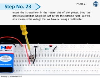   Insert	
   the	
   screwdriver	
   in	
   the	
   rotary	
   slot	
   of	
   the	
   preset.	
   Stop	
   the	
  
preset	
  at	
  a	
  posi:on	
  which	
  lies	
  just	
  before	
  the	
  extreme	
  right	
  .	
  We	
  will	
  
now	
  measure	
  the	
  voltage	
  that	
  we	
  have	
  set	
  using	
  a	
  mul:meter.
Step	
  No.	
  23
PHASE-­‐2
Monday 25 November 2013
 