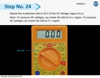   Rotate	
  the	
  mul:meter	
  dial	
  to	
  20	
  V	
  of	
  the	
  DC	
  Voltage	
  region	
  (V	
  	
  	
  	
  ).	
  
	
   Note:	
  To	
  measure	
  DC	
  voltages,	
  we	
  rotate	
  the	
  dial	
  to	
  V	
  	
  	
  	
  	
  region.	
  To	
  measure	
  
AC	
  voltages,	
  we	
  rotate	
  the	
  dial	
  to	
  V	
  ~	
  region.	
  
Step	
  No.	
  24
PHASE-­‐2
Monday 25 November 2013
 