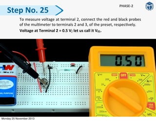Step	
  No.	
  25
PHASE-­‐2
	
   To	
  measure	
  voltage	
  at	
  terminal	
  2,	
  connect	
  the	
  red	
  and	
  black	
  probes	
  
of	
  the	
  mul:meter	
  to	
  terminals	
  2	
  and	
  3,	
  of	
  the	
  preset,	
  respec:vely.
	
  	
  	
  	
  	
  	
  	
  	
  	
  	
  Voltage	
  at	
  Terminal	
  2	
  =	
  0.5	
  V;	
  let	
  us	
  call	
  it	
  V01.
Monday 25 November 2013
 