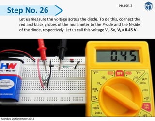   Let	
  us	
  measure	
  the	
  voltage	
  across	
  the	
  diode.	
  To	
  do	
  this,	
  connect	
  the	
  
red	
  and	
  black	
  probes	
  of	
  the	
  mul:meter	
  to	
  the	
  P-­‐side	
  and	
  the	
  N-­‐side	
  
of	
  the	
  diode,	
  respec:vely.	
  Let	
  us	
  call	
  this	
  voltage	
  V1.	
  So,	
  V1	
  =	
  0.45	
  V.
Step	
  No.	
  26
PHASE-­‐2
Monday 25 November 2013
 