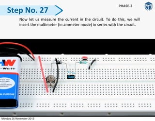   Now	
   let	
  us	
  measure	
   the	
   current	
  in	
  the	
   circuit.	
   To	
  do	
   this,	
   we	
   will	
  
insert	
  the	
  mul:meter	
  (in	
  ammeter	
  mode)	
  in	
  series	
  with	
  the	
  circuit.
Step	
  No.	
  27
PHASE-­‐2
Monday 25 November 2013
 