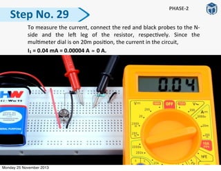   To	
  measure	
  the	
  current,	
  connect	
  the	
  red	
  and	
  black	
  probes	
  to	
  the	
  N-­‐
side	
   and	
   the	
   le]	
   leg	
   of	
   the	
   resistor,	
   respec:vely.	
   Since	
   the	
  
mul:meter	
  dial	
  is	
  on	
  20m	
  posi:on,	
  the	
  current	
  in	
  the	
  circuit,	
  
	
  	
  	
  	
  	
  	
  	
  	
  	
  	
  I1	
  =	
  0.04	
  mA	
  =	
  0.00004	
  A	
  ≅	
  0	
  A.
Step	
  No.	
  29
PHASE-­‐2
Monday 25 November 2013
 