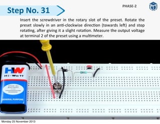   Insert	
   the	
   screwdriver	
  in	
   the	
   rotary	
   slot	
   of	
   the	
   preset.	
   Rotate	
   the	
  
preset	
  slowly	
  in	
  an	
  an:-­‐clockwise	
  direc:on	
  (towards	
  le])	
  and	
  stop	
  
rota:ng,	
  a]er	
  giving	
  it	
  a	
  slight	
  rota:on.	
  Measure	
  the	
  output	
  voltage	
  
at	
  terminal	
  2	
  of	
  the	
  preset	
  using	
  a	
  mul:meter.
Step	
  No.	
  31
PHASE-­‐2
Monday 25 November 2013
 