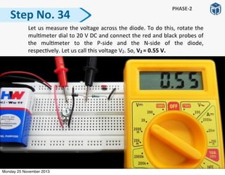 Step	
  No.	
  34
PHASE-­‐2
	
   Let	
  us	
  measure	
  the	
  voltage	
  across	
  the	
  diode.	
  To	
  do	
  this,	
  rotate	
  the	
  
mul:meter	
  dial	
  to	
  20	
  V	
  DC	
  and	
  connect	
  the	
  red	
  and	
  black	
  probes	
  of	
  
the	
   mul:meter	
   to	
   the	
   P-­‐side	
   and	
   the	
   N-­‐side	
   of	
   the	
   diode,	
  
respec:vely.	
  Let	
  us	
  call	
  this	
  voltage	
  V2.	
  So,	
  V2	
  =	
  0.55	
  V.
Monday 25 November 2013
 