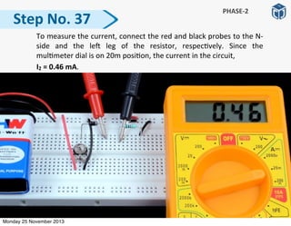 Step	
  No.	
  37
PHASE-­‐2
	
   To	
  measure	
  the	
  current,	
  connect	
  the	
  red	
  and	
  black	
  probes	
  to	
  the	
  N-­‐
side	
   and	
   the	
   le]	
   leg	
   of	
   the	
   resistor,	
   respec:vely.	
   Since	
   the	
  
mul:meter	
  dial	
  is	
  on	
  20m	
  posi:on,	
  the	
  current	
  in	
  the	
  circuit,	
  
	
  	
  	
  	
  	
  	
  	
  	
  	
  	
  I2	
  =	
  0.46	
  mA.	
  
Monday 25 November 2013
 