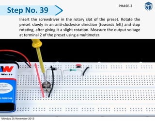 Step	
  No.	
  39
PHASE-­‐2
	
   Insert	
   the	
   screwdriver	
  in	
   the	
   rotary	
   slot	
   of	
   the	
   preset.	
   Rotate	
   the	
  
preset	
  slowly	
  in	
  an	
  an:-­‐clockwise	
  direc:on	
  (towards	
  le])	
  and	
  stop	
  
rota:ng,	
  a]er	
  giving	
  it	
  a	
  slight	
  rota:on.	
  Measure	
  the	
  output	
  voltage	
  
at	
  terminal	
  2	
  of	
  the	
  preset	
  using	
  a	
  mul:meter.
Monday 25 November 2013
 