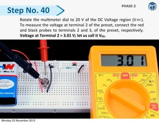   Rotate	
  the	
  mul:meter	
  dial	
  to	
  20	
  V	
  of	
  the	
  DC	
  Voltage	
  region	
  (V	
   	
   	
  ).	
  	
  	
  
To	
  measure	
  the	
  voltage	
  at	
  terminal	
  2	
  of	
  the	
  preset,	
  connect	
  the	
  red	
  
and	
  black	
  probes	
  to	
  terminals	
  2	
  and	
  3,	
  of	
  the	
  preset,	
  respec:vely.	
  
Voltage	
  at	
  Terminal	
  2	
  =	
  3.01	
  V;	
  let	
  us	
  call	
  it	
  V03.
Step	
  No.	
  40
PHASE-­‐2
Monday 25 November 2013
 