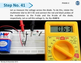 Step	
  No.	
  41
PHASE-­‐2
	
   Let	
  us	
  measure	
  the	
  voltage	
  across	
  the	
  diode.	
  To	
  do	
  this,	
  rotate	
  the	
  
mul:meter	
  dial	
  to	
  20	
  V	
  DC	
  and	
  connect	
  the	
  red	
  and	
  black	
  probes	
  of	
  
the	
   mul:meter	
   to	
   the	
   P-­‐side	
   and	
   the	
   N-­‐side	
   of	
   the	
   diode,	
  
respec:vely.	
  Let	
  us	
  call	
  this	
  voltage	
  V2.	
  So,	
  V3	
  =	
  0.63	
  V.
Monday 25 November 2013
 