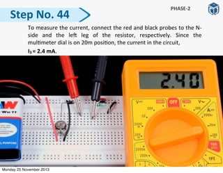 Step	
  No.	
  44
PHASE-­‐2
	
   To	
  measure	
  the	
  current,	
  connect	
  the	
  red	
  and	
  black	
  probes	
  to	
  the	
  N-­‐
side	
   and	
   the	
   le]	
   leg	
   of	
   the	
   resistor,	
   respec:vely.	
   Since	
   the	
  
mul:meter	
  dial	
  is	
  on	
  20m	
  posi:on,	
  the	
  current	
  in	
  the	
  circuit,	
  
	
  	
  	
  	
  	
  	
  	
  	
  	
  	
  I3	
  =	
  2.4	
  mA.	
  
Monday 25 November 2013
 