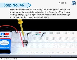 Step	
  No.	
  46
PHASE-­‐2
	
   Insert	
   the	
   screwdriver	
  in	
   the	
   rotary	
   slot	
   of	
   the	
   preset.	
   Rotate	
   the	
  
preset	
  slowly	
  in	
  an	
  an:-­‐clockwise	
  direc:on	
  (towards	
  le])	
  and	
  stop	
  
rota:ng,	
  a]er	
  giving	
  it	
  a	
  slight	
  rota:on.	
  Measure	
  the	
  output	
  voltage	
  
at	
  terminal	
  2	
  of	
  the	
  preset	
  using	
  a	
  mul:meter.
Monday 25 November 2013
 