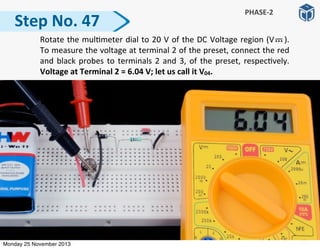 Step	
  No.	
  47
PHASE-­‐2
	
   Rotate	
  the	
  mul:meter	
  dial	
  to	
  20	
  V	
  of	
  the	
  DC	
  Voltage	
  region	
  (V	
   	
   	
  ).	
  	
  	
  
To	
  measure	
  the	
  voltage	
  at	
  terminal	
  2	
  of	
  the	
  preset,	
  connect	
  the	
  red	
  
and	
  black	
  probes	
  to	
  terminals	
  2	
  and	
  3,	
  of	
  the	
  preset,	
  respec:vely.	
  
Voltage	
  at	
  Terminal	
  2	
  =	
  6.04	
  V;	
  let	
  us	
  call	
  it	
  V04.
Monday 25 November 2013
 