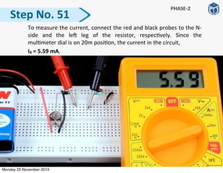 Step	
  No.	
  51
PHASE-­‐2
	
   To	
  measure	
  the	
  current,	
  connect	
  the	
  red	
  and	
  black	
  probes	
  to	
  the	
  N-­‐
side	
   and	
   the	
   le]	
   leg	
   of	
   the	
   resistor,	
   respec:vely.	
   Since	
   the	
  
mul:meter	
  dial	
  is	
  on	
  20m	
  posi:on,	
  the	
  current	
  in	
  the	
  circuit,	
  
	
  	
  	
  	
  	
  	
  	
  	
  	
  	
  I4	
  =	
  5.59	
  mA.	
  
Monday 25 November 2013
 