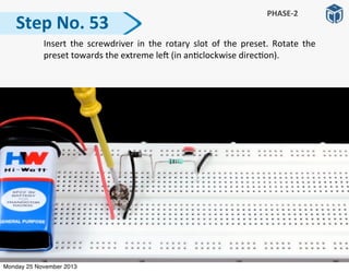   Insert	
   the	
   screwdriver	
  in	
   the	
   rotary	
   slot	
   of	
   the	
   preset.	
   Rotate	
   the	
  
preset	
  towards	
  the	
  extreme	
  le]	
  (in	
  an:clockwise	
  direc:on).
Step	
  No.	
  53
PHASE-­‐2
Monday 25 November 2013
 