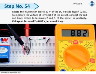 Step	
  No.	
  54
PHASE-­‐2
	
   Rotate	
  the	
  mul:meter	
  dial	
  to	
  20	
  V	
  of	
  the	
  DC	
  Voltage	
  region	
  (V	
   	
   	
  ).	
  	
  	
  
To	
  measure	
  the	
  voltage	
  at	
  terminal	
  2	
  of	
  the	
  preset,	
  connect	
  the	
  red	
  
and	
  black	
  probes	
  to	
  terminals	
  2	
  and	
  3,	
  of	
  the	
  preset,	
  respec:vely.	
  
Voltage	
  at	
  Terminal	
  2	
  =	
  8.82	
  V;	
  let	
  us	
  call	
  it	
  V05.
Monday 25 November 2013
 