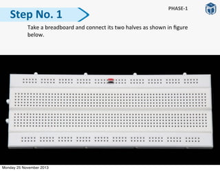   Take	
  a	
  breadboard	
  and	
  connect	
  its	
  two	
  halves	
  as	
  shown	
  in	
  ﬁgure	
  
below.
Step	
  No.	
  1
PHASE-­‐1
Monday 25 November 2013
 