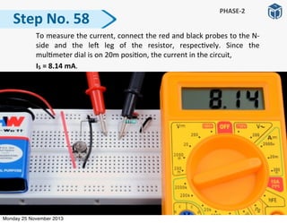 Step	
  No.	
  58
PHASE-­‐2
	
   To	
  measure	
  the	
  current,	
  connect	
  the	
  red	
  and	
  black	
  probes	
  to	
  the	
  N-­‐
side	
   and	
   the	
   le]	
   leg	
   of	
   the	
   resistor,	
   respec:vely.	
   Since	
   the	
  
mul:meter	
  dial	
  is	
  on	
  20m	
  posi:on,	
  the	
  current	
  in	
  the	
  circuit,	
  
	
  	
  	
  	
  	
  	
  	
  	
  	
  	
  I5	
  =	
  8.14	
  mA.	
  
Monday 25 November 2013
 